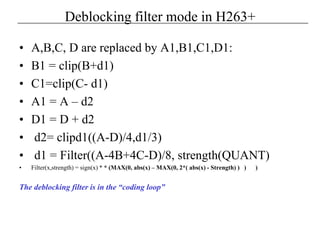 Deblocking filter mode in H263+
• A,B,C, D are replaced by A1,B1,C1,D1:
• B1 = clip(B+d1)
• C1=clip(C- d1)
• A1 = A – d2
• D1 = D + d2
• d2= clipd1((A-D)/4,d1/3)
• d1 = Filter((A-4B+4C-D)/8, strength(QUANT)
• Filter(x,strength) = sign(x) * * (MAX(0, abs(x) – MAX(0, 2*( abs(x) - Strength) ) ) )
The deblocking filter is in the “coding loop”
 