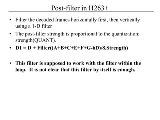 Post-filter in H263+
• Filter the decoded frames horizontally first, then vertically
using a 1-D filter
• The post-filter strength is proportional to the quantization:
strength(QUANT).
• D1 = D + Filter((A+B+C+E+F+G-6D)/8,Strength)
• This filter is supposed to work with the filter within the
loop. It is not clear that this filter by itself is enough.
 