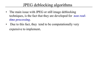 JPEG deblocking algorithms
• The main issue with JPEG or still image deblocking
techniques, is the fact that they are developed for non real-
time processing.
• Due to this fact, they tend to be computationally very
expensive to implement.
 