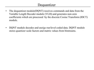 Dequantizer
• The dequantizer module(DQNT) receives commands and data from the
Variable Length Decoder module (VLD) and generates non-zero
coefficients which are processed by the discrete Cosine Transform (IDCT)
module.
• DQNT module decodes and unzigs run/level coded data. DQNT module
stores quantizer scale factors and matrix values from bitstreams.
 