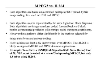 MPEG2 vs. H.264
• Both algorithms are based on a common heritage of DCT based, hybrid
image coding, first used in H.261 and MPEG1.
• Both algorithms can be represented by the same high-level block diagrams.
Both algorithms are image transform coded, forward/backward block
motion compensated prediction with entropy coded transform coefficients.
• However the algorithms differ significantly in the methods selected for
image transforms and entropy coding.
• H.264 achieves at least a 2X improvement over MPEG4. Thus H.264 is
likely to supplant MPEG2 and MPEG4 in new applications.
• Example: To achieve a PSNR(Peak Signal to RMS Noise Ratio ) level
of 28, NBA must be coded at a rate of 5 mbps using MPEG2, but only
1.8 mbps using H.264.
 