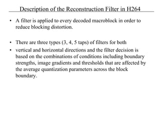 Description of the Reconstruction Filter in H264
• A filter is applied to every decoded macroblock in order to
reduce blocking distortion.
• There are three types (3, 4, 5 taps) of filters for both
• vertical and horizontal directions and the filter decision is
based on the combinations of conditions including boundary
strengths, image gradients and thresholds that are affected by
the average quantization parameters across the block
boundary.
 