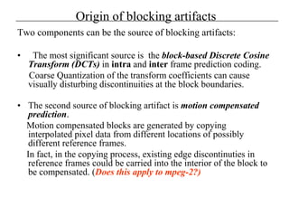 Origin of blocking artifacts
Two components can be the source of blocking artifacts:
• The most significant source is the block-based Discrete Cosine
Transform (DCTs) in intra and inter frame prediction coding.
Coarse Quantization of the transform coefficients can cause
visually disturbing discontinuities at the block boundaries.
• The second source of blocking artifact is motion compensated
prediction.
Motion compensated blocks are generated by copying
interpolated pixel data from different locations of possibly
different reference frames.
In fact, in the copying process, existing edge discontinuties in
reference frames could be carried into the interior of the block to
be compensated. (Does this apply to mpeg-2?)
 