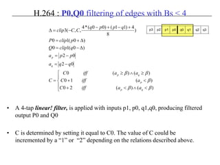 H.264 : P0,Q0 filtering of edges with Bs < 4
• A 4-tap linear! filter, is applied with inputs p1, p0, q1,q0, producing filtered
output P0 and Q0
• C is determined by setting it equal to C0. The value of C could be
incremented by a “1” or “2” depending on the relations described above.





<∧<+
<+
≥∧≥
=
−=
−=
∆−=
∆+=
+−+−
−=∆
)()(20
)(10
)()(0
02
02
)0(10
)0(10
)
8
4)11()00(*4
,,(3
ββ
β
ββ
qp
p
qp
q
p
aaiffC
aiffC
aaiffC
C
qqa
ppa
qclipQ
pclipP
qppq
CCclip p3 p2 p1 p0 q0 q1 q2 q3
 