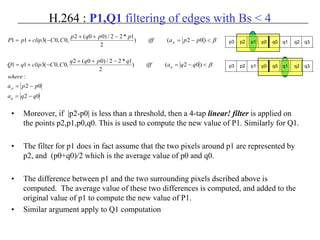 H.264 : P1,Q1 filtering of edges with Bs < 4
• Moreover, if |p2-p0| is less than a threshold, then a 4-tap linear! filter is applied on
the points p2,p1,p0,q0. This is used to compute the new value of P1. Similarly for Q1.
• The filter for p1 does in fact assume that the two pixels around p1 are represented by
p2, and (p0+q0)/2 which is the average value of p0 and q0.
• The difference between p1 and the two surrounding pixels dscribed above is
computed. The average value of these two differences is computed, and added to the
original value of p1 to compute the new value of P1.
• Similar argument apply to Q1 computation
02
02
:
)02()
2
1*22/)00(2
,0,0(311
)02()
2
1*22/)00(2
,0,0(311
qqa
ppa
where
qqaiff
qpqq
CCclipqQ
ppaiff
ppqp
CCclippP
q
p
q
p
−=
−=
<−=
−++
−+=
<−=
−++
−+=
β
β p3 p2 p1 p0 q0 q1 q2 q3
p3 p2 p1 p0 q0 q1 q2 q3
 