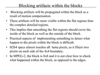 Blocking artifacts within the blocks
• Blocking artifacts will be propagated within the block as a
result of motion compensation.
• These artifacts will be more visible within the flat regions than
the complex detailed regions.
• This implies that smoothing the flat regions should cover the
inside of the block as well as the outside of the block.
• Practical aspects of implementing something to detect what
happen to the pixels within the block is difficult.
• H264 specs almost touches all luma pixels, as it filters two
pixels on each side of the 4x4 boundary.
• In MPEG-2, the block is 8x8 and it is not clear how to check
what happened within the block, as opposed to the edges.
 