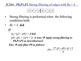 H.264 : P0,P1,P2 Strong filtering of edges with Bs = 4
• Strong filtering is performed when the following
conditions hold:
• Bs = 4 &&
iff
(ap=|p2 – p0|) < β &&
|p0– q0| < (α/4 + 2) is true  Apply strong filtering to
P0,P1,P2 as described next
Else  only filter P0 as follows:
p3 p2 p1 p0 q0 q1 q2 q3
4
2101*2
0
+++
=
qpp
P
 