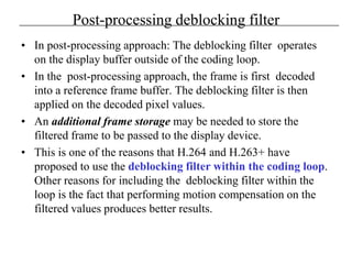 Post-processing deblocking filter
• In post-processing approach: The deblocking filter operates
on the display buffer outside of the coding loop.
• In the post-processing approach, the frame is first decoded
into a reference frame buffer. The deblocking filter is then
applied on the decoded pixel values.
• An additional frame storage may be needed to store the
filtered frame to be passed to the display device.
• This is one of the reasons that H.264 and H.263+ have
proposed to use the deblocking filter within the coding loop.
Other reasons for including the deblocking filter within the
loop is the fact that performing motion compensation on the
filtered values produces better results.
 