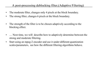 A post-processing deblocking filter,(Adaptive Filtering)
• The moderate filter, changes only 4 pixels at the block boundary.
• The strong filter, changes 6 pixels at the block boundary.
• The strength of the filter is to be chosen adaptively according to the
blocking effect.
• … Next time, we will describe how to adaptively determine between the
strong and moderate filtering.
• Start using an mpeg-2 encoder and use it under different quantization
scales/parameters, see how the different filtering algorithms behave.
 