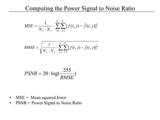 Computing the Power Signal to Noise Ratio
• MSE = Mean squared Error
• PSNR = Power Signal to Noise Ratio
2
1 1
]),(ˆ),([
1
∑∑= =
−⋅
⋅
=
x yN
i
N
jyy
jifjif
NN
MSE
2
1 1
]),(ˆ),([
1
∑∑= =
−⋅
⋅
=
x yN
i
N
jyy
jifjif
NN
RMSE
)
255
log(20
RMSE
PSNR ⋅=
 