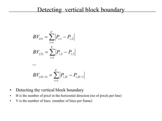 Detecting vertical block boundary
• Detecting the vertical block boundary
• H is the number of pixel in the horizontal direction (no of pixels per line)
• V is the number of lines (number of lines per frame)
∑
∑
∑
=
−−
=
=
−=
−=
−=
V
i
HiHiH
V
i
ii
V
i
ii
PPBV
PPBV
PPBV
1
1,,)1(
1
3,2,)2(
1
2,1,)1(
...
 