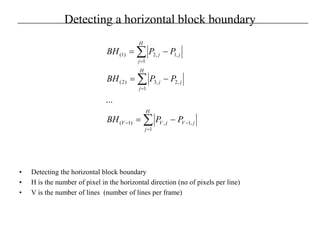 Detecting a horizontal block boundary
• Detecting the horizontal block boundary
• H is the number of pixel in the horizontal direction (no of pixels per line)
• V is the number of lines (number of lines per frame)
∑
∑
∑
=
−−
=
=
−=
−=
−=
H
j
jVjVV
H
j
jj
H
j
jj
PPBH
PPBH
PPBH
1
,1,)1(
1
,2,3)2(
1
,1,2)1(
...
 