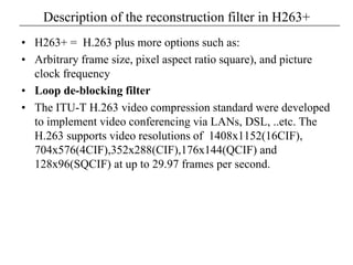 Description of the reconstruction filter in H263+
• H263+ = H.263 plus more options such as:
• Arbitrary frame size, pixel aspect ratio square), and picture
clock frequency
• Loop de-blocking filter
• The ITU-T H.263 video compression standard were developed
to implement video conferencing via LANs, DSL, ..etc. The
H.263 supports video resolutions of 1408x1152(16CIF),
704x576(4CIF),352x288(CIF),176x144(QCIF) and
128x96(SQCIF) at up to 29.97 frames per second.
 