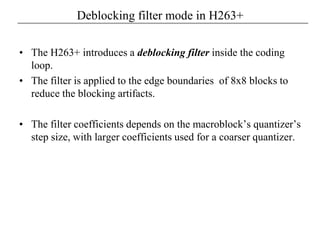 Deblocking filter mode in H263+
• The H263+ introduces a deblocking filter inside the coding
loop.
• The filter is applied to the edge boundaries of 8x8 blocks to
reduce the blocking artifacts.
• The filter coefficients depends on the macroblock’s quantizer’s
step size, with larger coefficients used for a coarser quantizer.
 