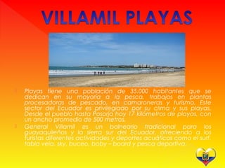  Playas tiene una población de 35.000 habitantes que se
dedican en su mayoría a la pesca, trabajos en plantas
procesadoras de pescado, en camaroneras y turismo. Este
sector del Ecuador es privilegiado por su clima y sus playas.
Desde el pueblo hasta Posorja hay 17 kilómetros de playas, con
un ancho promedio de 500 metros.
 General Villamil es un balneario tradicional para los
guayaquileños y la sierra sur del Ecuador, ofreciendo a los
turistas diferentes actividades y deportes acuáticos como el surf,
tabla vela, sky, buceo, boby – board y pesca deportiva.
 