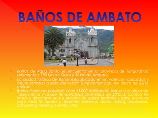  Baños de Agua Santa se encuentra en la provincia de Tungurahua
solamente a 180 Km de Quito y 35 Km de Ambato.
 La ciudad turística de Baños está ubicado en un valle con cascadas y
aguas termales a lado del volcán Tungurahua con una altura de 5.016
metros.
 Baños tiene una población con 18.000 habitantes, esta a una altura de
1.826 metros y posee temperaturas promedios de 20°C. El Cantón les
invita a descansar en sus piscinas de aguas termales y spas, aventura
para toda la familia o deportes extremos como rafting, escaladas,
canyoning, trekking o swing jump.
 