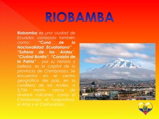  Riobamba es una ciudad de
Ecuador, conocida también
como: '“Cuna de la
Nacionalidad Ecuatoriana” ,
“Sultana de los Andes”,
“Ciudad Bonita“, “Corazón de
la Patria” , por su historia y
belleza, es la capital de la
provincia de Chimborazo. Se
encuentra en el centro
geográfico del país, en la
cordillera de los Andes, a
2.754 msnm, cerca de
diversos volcanes, como el
Chimborazo, el Tungurahua,
el Altar y el Carihuairazo.
 