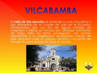  El valle de Vilcabamba se extiende a unos cincuenta y
dos kilómetros de la ciudad de Loja en el Ecuador.
Vilcabamba, con sus ríos de aguas nutridas de
magnesio y hierro, es famosa por albergar habitantes
de larga vida. Su clima privilegiado, sus noches
despejadas y su vegetación exuberante, hacen de
este pequeño valle un paraíso perdido y un punto de
encuentro para turistas de todo el mundo.
 