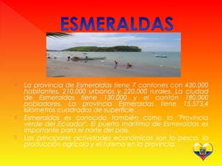  La provincia de Esmeraldas tiene 7 cantones con 430.000
habitantes, 210.000 urbanos y 220.000 rurales. La ciudad
de Esmeraldas tiene 130.000 y el cantón 180.000
pobladores. La provincia Esmeraldas tiene 15.573,4
kilómetros cuadrados de superficie.
 Esmeraldas es conocido también como la "Provincia
verde del Ecuador". El puerto marítima de Esmeraldas es
importante para el norte del país.
 Las principales actividades económicas son la pesca, la
producción agrícola y el turismo en la provincia.
 