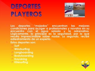  Los deportes “mojados” encuentran las mejores
condiciones para acoger a profesionales y novatos en su
encuentro con el agua salada y la adrenalina.
Lógicamente, lo principal es la seguridad, por lo que
resulta imprescindible saber nadar. Lo segundo, recibir
adiestramiento de un experto.
 Estos deportes son:
 Surf
 Windsurfing
 Longboarding
 Bodyboarding
 Kayaking
 Kitesurfing
 