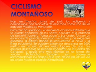  Hoy, en muchas zonas del país, los indígenas y
campesinos usan bicicletas de montaña como uno de los
mayores medios de transporte.
 Para muchas personas, el ambiente ciclístico extremo que
se puede encontrar en los Andes equivale a la práctica
de downhill (carrera “loma abajo”). Los andes forman un
escenario de grandes descensos verticales y de exigentes
ascensos, a alturas donde se encuentran la nieve y la
línea ecuatorial. Se pueden encontrar descensos de 3000
metros en un solo día en varios lugares del país. Los
mejores descensos se pueden encontrar en las faldas del
Cotopaxi, o quizás uno más técnico en las lomas del
volcán Pichincha. También son altamente
recomendables los paseos que van desde las alturas de
los andes hacia la planicie Amazónica.
 