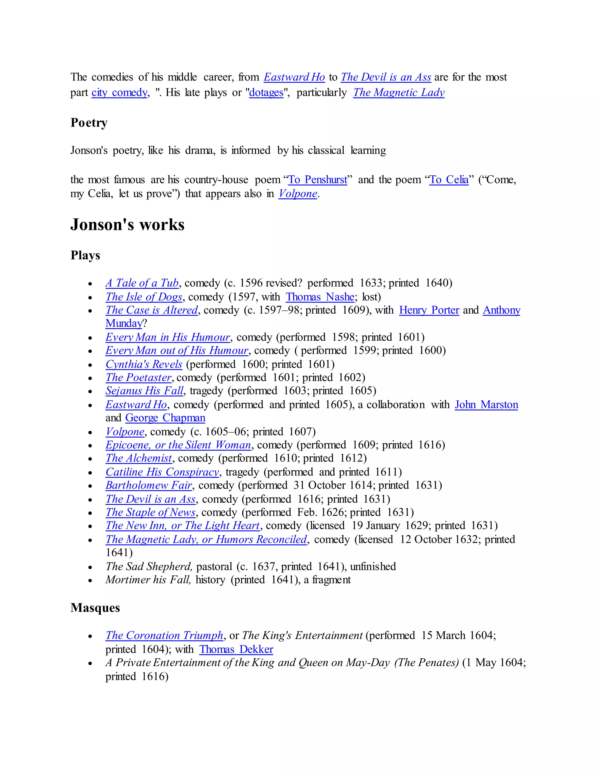 The comedies of his middle career, from Eastward Ho to The Devil is an Ass are for the most
part city comedy, ". His late plays or "dotages", particularly The Magnetic Lady
Poetry
Jonson's poetry, like his drama, is informed by his classical learning
the most famous are his country-house poem “To Penshurst” and the poem “To Celia” (“Come,
my Celia, let us prove”) that appears also in Volpone.
Jonson's works
Plays
 A Tale of a Tub, comedy (c. 1596 revised? performed 1633; printed 1640)
 The Isle of Dogs, comedy (1597, with Thomas Nashe; lost)
 The Case is Altered, comedy (c. 1597–98; printed 1609), with Henry Porter and Anthony
Munday?
 Every Man in His Humour, comedy (performed 1598; printed 1601)
 Every Man out of His Humour, comedy ( performed 1599; printed 1600)
 Cynthia's Revels (performed 1600; printed 1601)
 The Poetaster, comedy (performed 1601; printed 1602)
 Sejanus His Fall, tragedy (performed 1603; printed 1605)
 Eastward Ho, comedy (performed and printed 1605), a collaboration with John Marston
and George Chapman
 Volpone, comedy (c. 1605–06; printed 1607)
 Epicoene, or the Silent Woman, comedy (performed 1609; printed 1616)
 The Alchemist, comedy (performed 1610; printed 1612)
 Catiline His Conspiracy, tragedy (performed and printed 1611)
 Bartholomew Fair, comedy (performed 31 October 1614; printed 1631)
 The Devil is an Ass, comedy (performed 1616; printed 1631)
 The Staple of News, comedy (performed Feb. 1626; printed 1631)
 The New Inn, or The Light Heart, comedy (licensed 19 January 1629; printed 1631)
 The Magnetic Lady, or Humors Reconciled, comedy (licensed 12 October 1632; printed
1641)
 The Sad Shepherd, pastoral (c. 1637, printed 1641), unfinished
 Mortimer his Fall, history (printed 1641), a fragment
Masques
 The Coronation Triumph, or The King's Entertainment (performed 15 March 1604;
printed 1604); with Thomas Dekker
 A Private Entertainment of the King and Queen on May-Day (The Penates) (1 May 1604;
printed 1616)
 