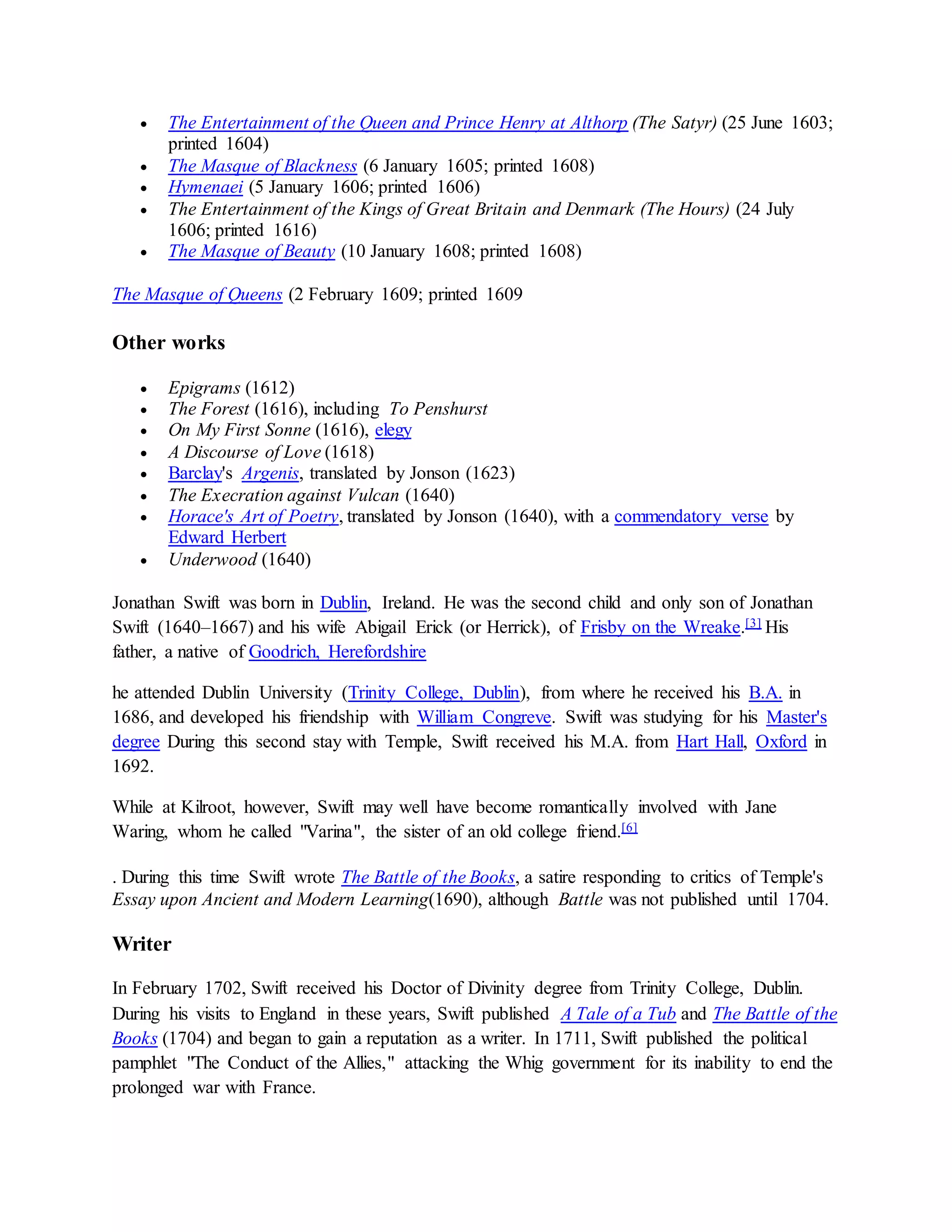  The Entertainment of the Queen and Prince Henry at Althorp (The Satyr) (25 June 1603;
printed 1604)
 The Masque of Blackness (6 January 1605; printed 1608)
 Hymenaei (5 January 1606; printed 1606)
 The Entertainment of the Kings of Great Britain and Denmark (The Hours) (24 July
1606; printed 1616)
 The Masque of Beauty (10 January 1608; printed 1608)
The Masque of Queens (2 February 1609; printed 1609
Other works
 Epigrams (1612)
 The Forest (1616), including To Penshurst
 On My First Sonne (1616), elegy
 A Discourse of Love (1618)
 Barclay's Argenis, translated by Jonson (1623)
 The Execration against Vulcan (1640)
 Horace's Art of Poetry, translated by Jonson (1640), with a commendatory verse by
Edward Herbert
 Underwood (1640)
Jonathan Swift was born in Dublin, Ireland. He was the second child and only son of Jonathan
Swift (1640–1667) and his wife Abigail Erick (or Herrick), of Frisby on the Wreake.[3] His
father, a native of Goodrich, Herefordshire
he attended Dublin University (Trinity College, Dublin), from where he received his B.A. in
1686, and developed his friendship with William Congreve. Swift was studying for his Master's
degree During this second stay with Temple, Swift received his M.A. from Hart Hall, Oxford in
1692.
While at Kilroot, however, Swift may well have become romantically involved with Jane
Waring, whom he called "Varina", the sister of an old college friend.[6]
. During this time Swift wrote The Battle of the Books, a satire responding to critics of Temple's
Essay upon Ancient and Modern Learning(1690), although Battle was not published until 1704.
Writer
In February 1702, Swift received his Doctor of Divinity degree from Trinity College, Dublin.
During his visits to England in these years, Swift published A Tale of a Tub and The Battle of the
Books (1704) and began to gain a reputation as a writer. In 1711, Swift published the political
pamphlet "The Conduct of the Allies," attacking the Whig government for its inability to end the
prolonged war with France.
 