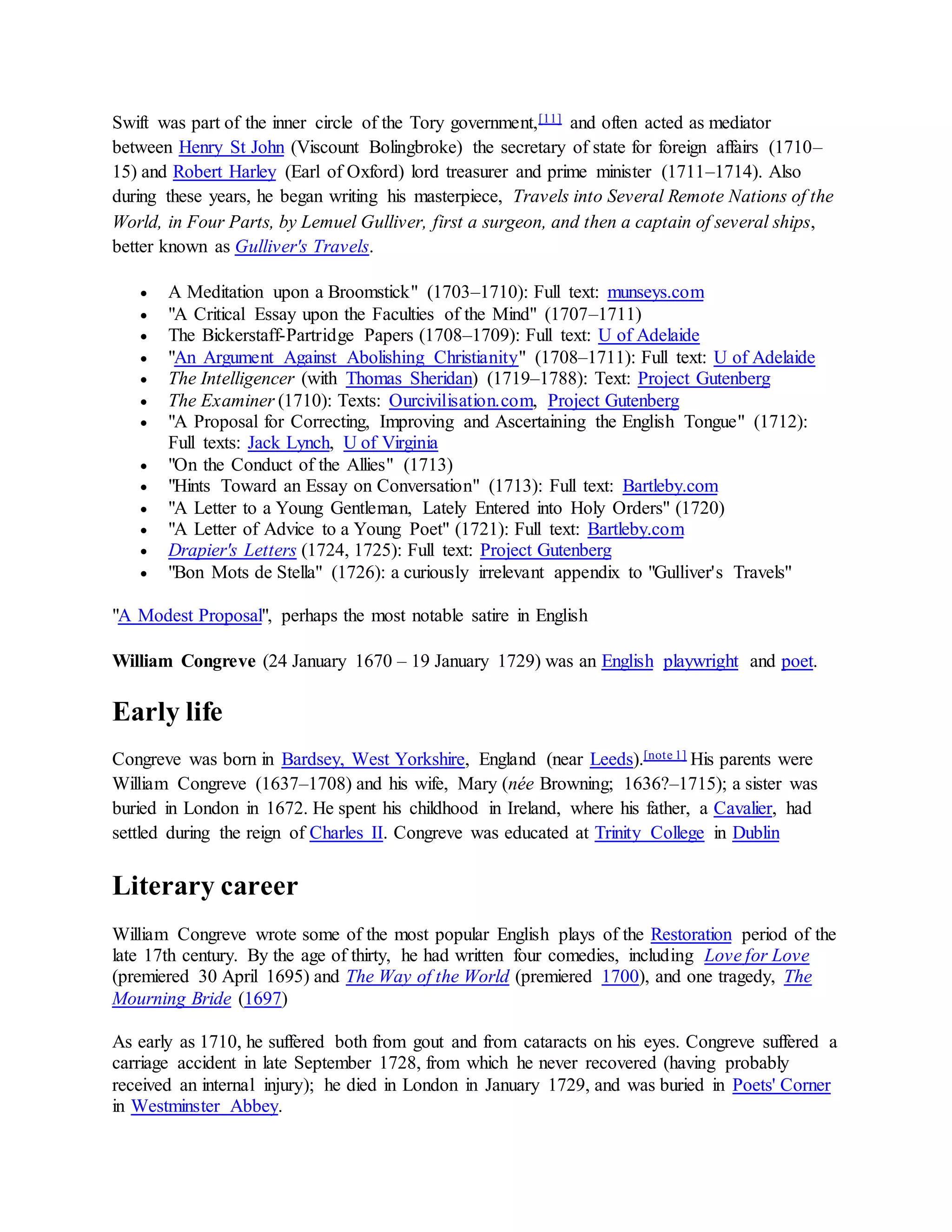 Swift was part of the inner circle of the Tory government,[11] and often acted as mediator
between Henry St John (Viscount Bolingbroke) the secretary of state for foreign affairs (1710–
15) and Robert Harley (Earl of Oxford) lord treasurer and prime minister (1711–1714). Also
during these years, he began writing his masterpiece, Travels into Several Remote Nations of the
World, in Four Parts, by Lemuel Gulliver, first a surgeon, and then a captain of several ships,
better known as Gulliver's Travels.
 A Meditation upon a Broomstick" (1703–1710): Full text: munseys.com
 "A Critical Essay upon the Faculties of the Mind" (1707–1711)
 The Bickerstaff-Partridge Papers (1708–1709): Full text: U of Adelaide
 "An Argument Against Abolishing Christianity" (1708–1711): Full text: U of Adelaide
 The Intelligencer (with Thomas Sheridan) (1719–1788): Text: Project Gutenberg
 The Examiner (1710): Texts: Ourcivilisation.com, Project Gutenberg
 "A Proposal for Correcting, Improving and Ascertaining the English Tongue" (1712):
Full texts: Jack Lynch, U of Virginia
 "On the Conduct of the Allies" (1713)
 "Hints Toward an Essay on Conversation" (1713): Full text: Bartleby.com
 "A Letter to a Young Gentleman, Lately Entered into Holy Orders" (1720)
 "A Letter of Advice to a Young Poet" (1721): Full text: Bartleby.com
 Drapier's Letters (1724, 1725): Full text: Project Gutenberg
 "Bon Mots de Stella" (1726): a curiously irrelevant appendix to "Gulliver's Travels"
"A Modest Proposal", perhaps the most notable satire in English
William Congreve (24 January 1670 – 19 January 1729) was an English playwright and poet.
Early life
Congreve was born in Bardsey, West Yorkshire, England (near Leeds).[note 1] His parents were
William Congreve (1637–1708) and his wife, Mary (née Browning; 1636?–1715); a sister was
buried in London in 1672. He spent his childhood in Ireland, where his father, a Cavalier, had
settled during the reign of Charles II. Congreve was educated at Trinity College in Dublin
Literary career
William Congreve wrote some of the most popular English plays of the Restoration period of the
late 17th century. By the age of thirty, he had written four comedies, including Love for Love
(premiered 30 April 1695) and The Way of the World (premiered 1700), and one tragedy, The
Mourning Bride (1697)
As early as 1710, he suffered both from gout and from cataracts on his eyes. Congreve suffered a
carriage accident in late September 1728, from which he never recovered (having probably
received an internal injury); he died in London in January 1729, and was buried in Poets' Corner
in Westminster Abbey.
 