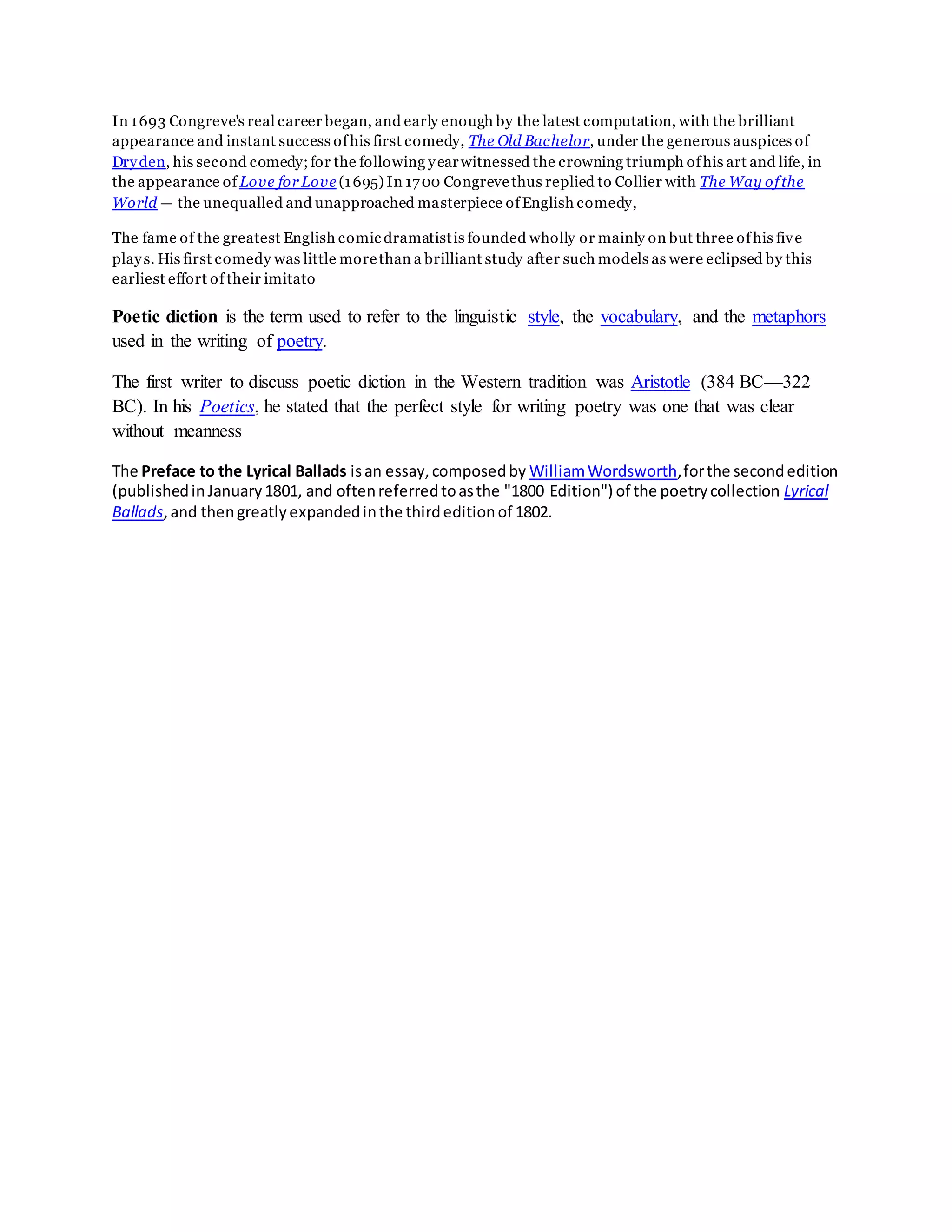 In 1693 Congreve's real career began, and early enough by the latest computation, with the brilliant
appearance and instant success ofhis first comedy, The Old Bachelor, under the generous auspices of
Dryden, his second comedy;for the following yearwitnessed the crowning triumph ofhis art and life, in
the appearance of Love for Love (1695) In 1700 Congrevethus replied to Collier with The Way ofthe
World — the unequalled and unapproached masterpiece ofEnglish comedy,
The fame of the greatest English comic dramatistis founded wholly or mainly on but three ofhis five
plays. His first comedy was little morethan a brilliant study after such models as were eclipsed by this
earliest effort of their imitato
Poetic diction is the term used to refer to the linguistic style, the vocabulary, and the metaphors
used in the writing of poetry.
The first writer to discuss poetic diction in the Western tradition was Aristotle (384 BC—322
BC). In his Poetics, he stated that the perfect style for writing poetry was one that was clear
without meanness
The Preface to the Lyrical Ballads isan essay,composedby WilliamWordsworth,forthe secondedition
(publishedinJanuary1801, and oftenreferredtoasthe "1800 Edition") of the poetrycollection Lyrical
Ballads,and thengreatlyexpandedinthe thirdeditionof 1802.
 
