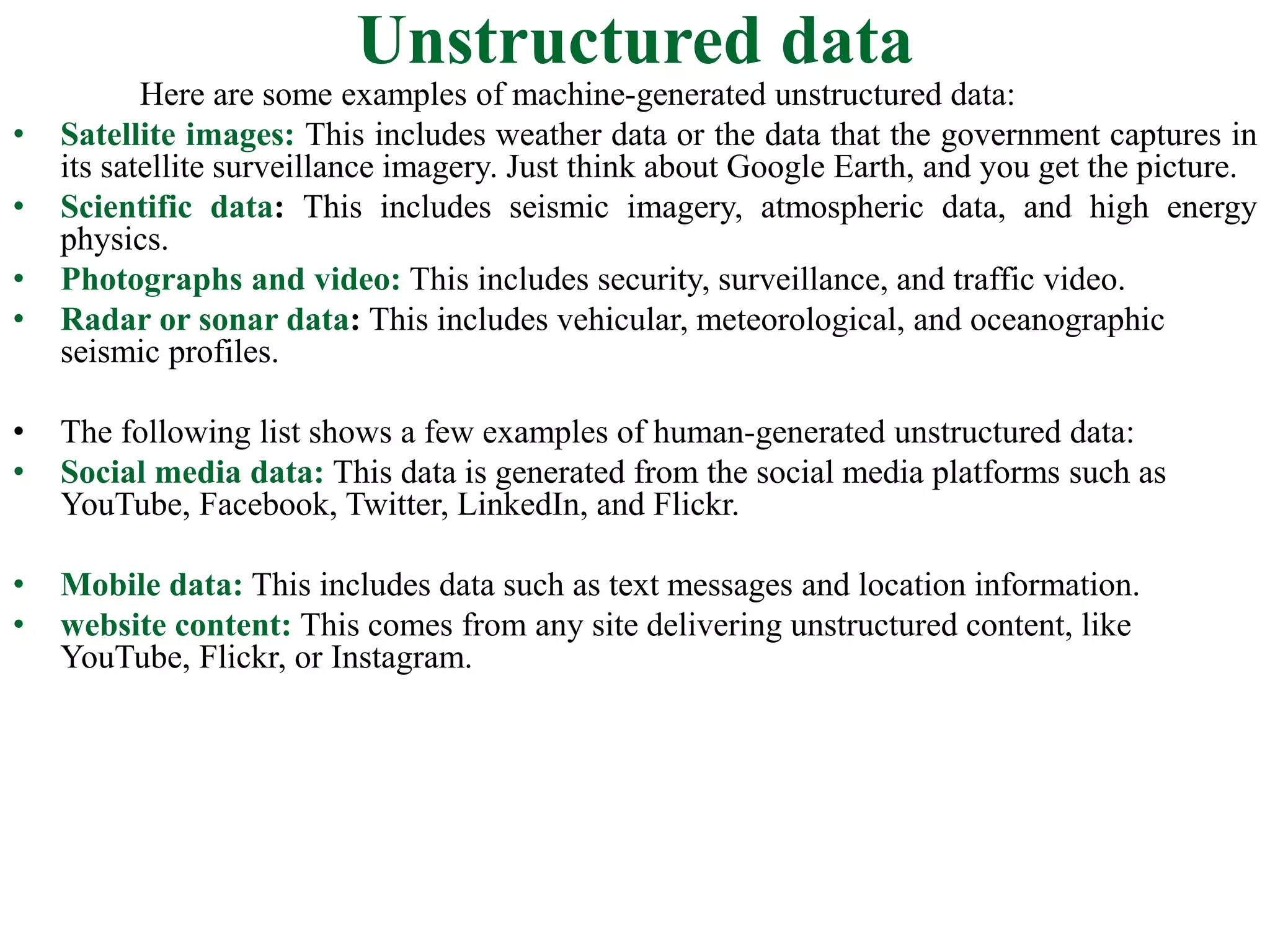 Unstructured data
Here are some examples of machine-generated unstructured data:
• Satellite images: This includes weather data or the data that the government captures in
its satellite surveillance imagery. Just think about Google Earth, and you get the picture.
• Scientific data: This includes seismic imagery, atmospheric data, and high energy
physics.
• Photographs and video: This includes security, surveillance, and traffic video.
• Radar or sonar data: This includes vehicular, meteorological, and oceanographic
seismic profiles.
• The following list shows a few examples of human-generated unstructured data:
• Social media data: This data is generated from the social media platforms such as
YouTube, Facebook, Twitter, LinkedIn, and Flickr.
• Mobile data: This includes data such as text messages and location information.
• website content: This comes from any site delivering unstructured content, like
YouTube, Flickr, or Instagram.
 