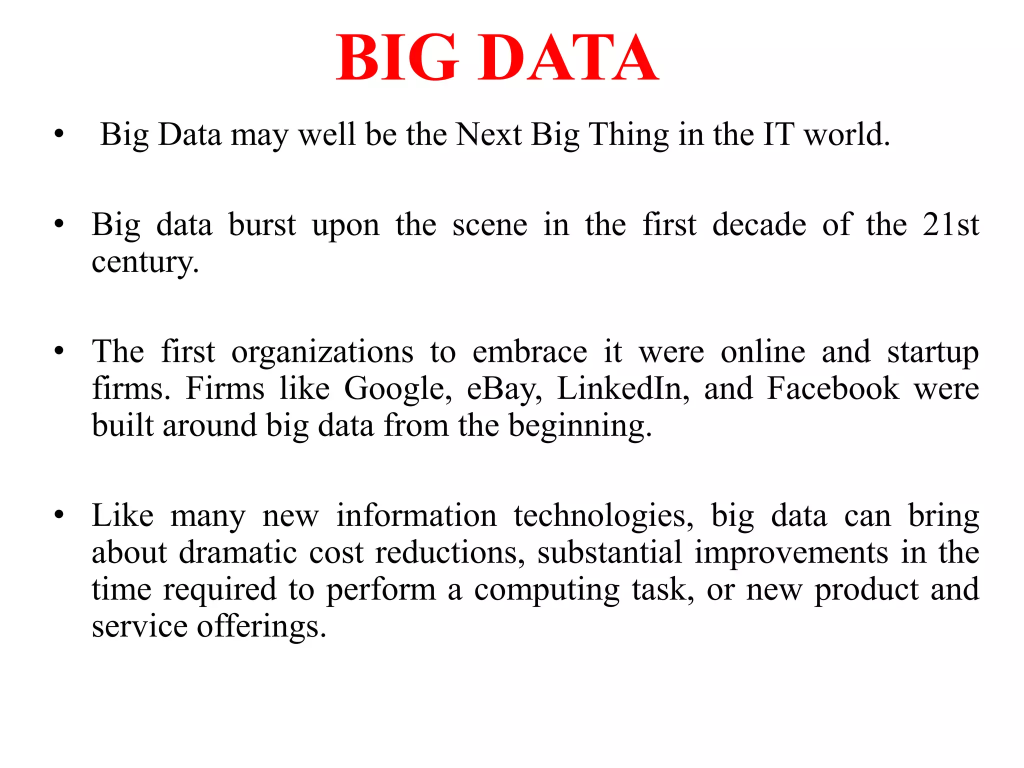 • Big Data may well be the Next Big Thing in the IT world.
• Big data burst upon the scene in the first decade of the 21st
century.
• The first organizations to embrace it were online and startup
firms. Firms like Google, eBay, LinkedIn, and Facebook were
built around big data from the beginning.
• Like many new information technologies, big data can bring
about dramatic cost reductions, substantial improvements in the
time required to perform a computing task, or new product and
service offerings.
BIG DATA
 