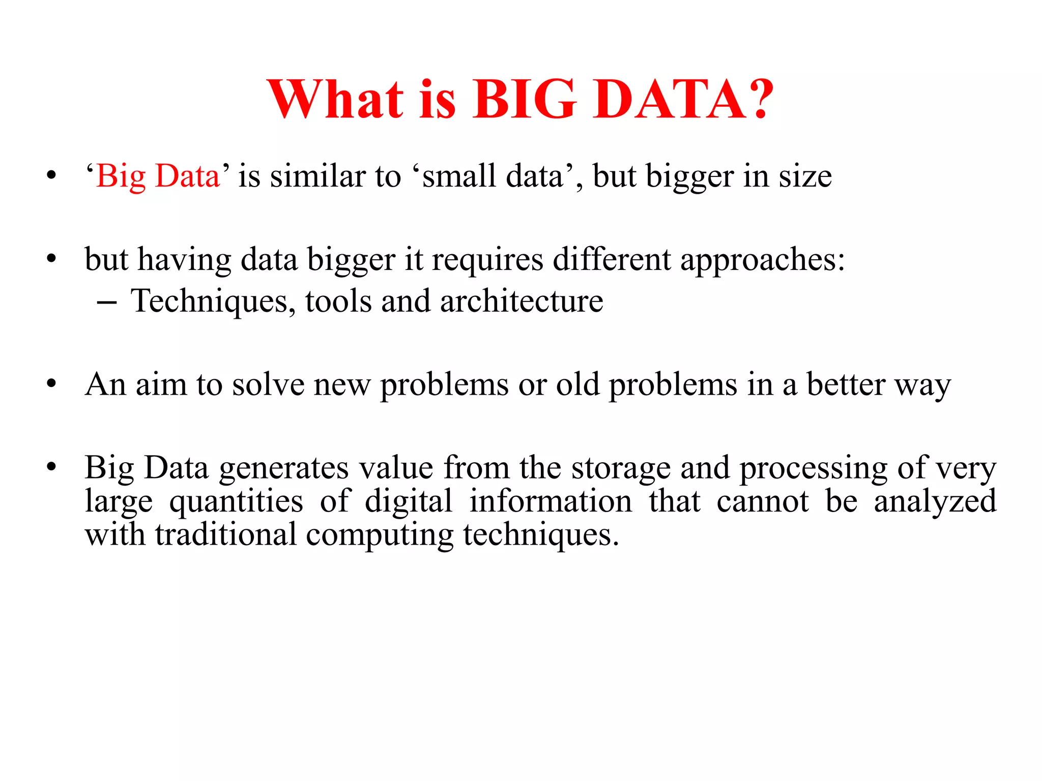 • ‘Big Data’ is similar to ‘small data’, but bigger in size
• but having data bigger it requires different approaches:
– Techniques, tools and architecture
• An aim to solve new problems or old problems in a better way
• Big Data generates value from the storage and processing of very
large quantities of digital information that cannot be analyzed
with traditional computing techniques.
What is BIG DATA?
 