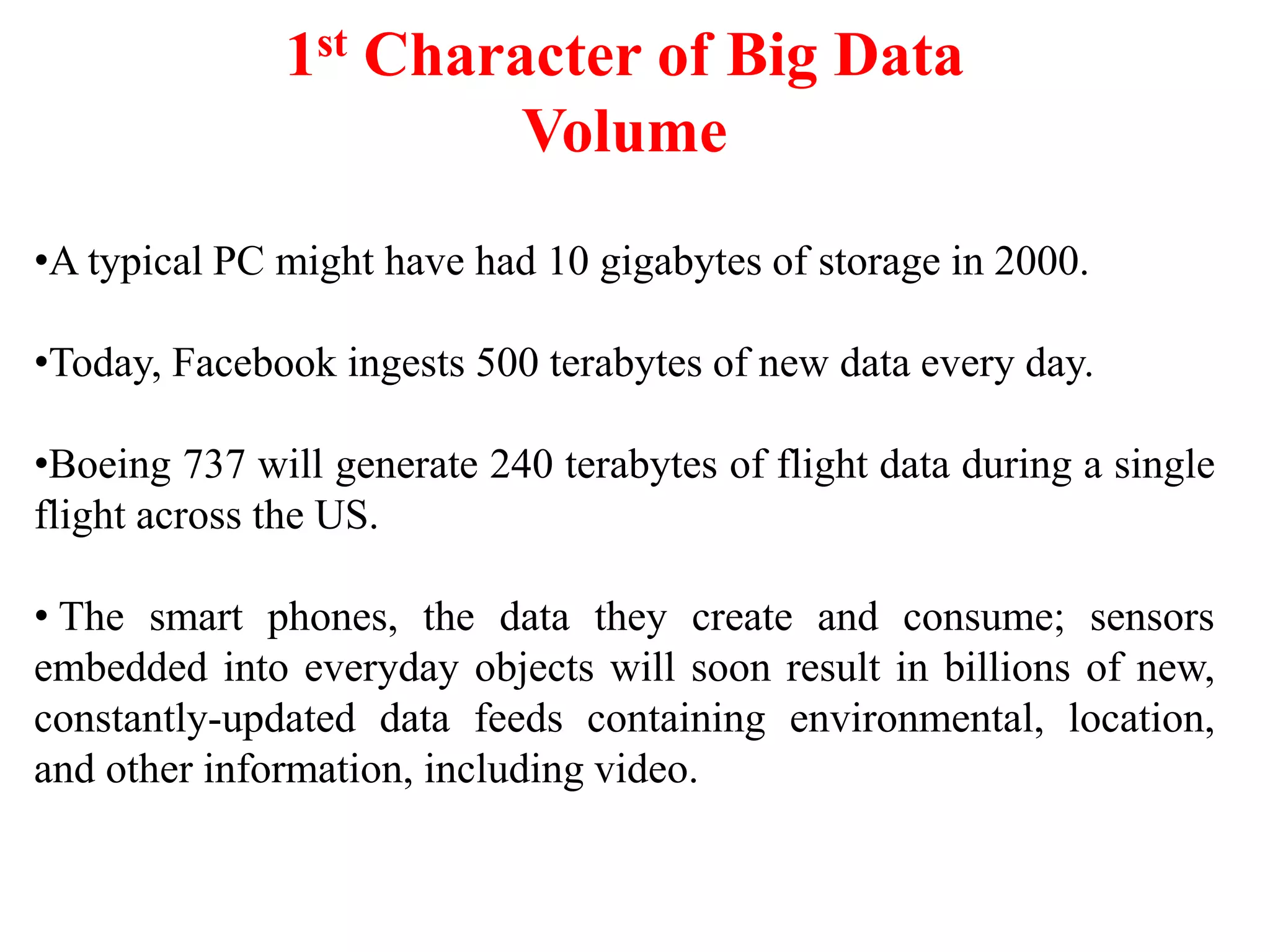 1st Character of Big Data
Volume
•A typical PC might have had 10 gigabytes of storage in 2000.
•Today, Facebook ingests 500 terabytes of new data every day.
•Boeing 737 will generate 240 terabytes of flight data during a single
flight across the US.
• The smart phones, the data they create and consume; sensors
embedded into everyday objects will soon result in billions of new,
constantly-updated data feeds containing environmental, location,
and other information, including video.
 