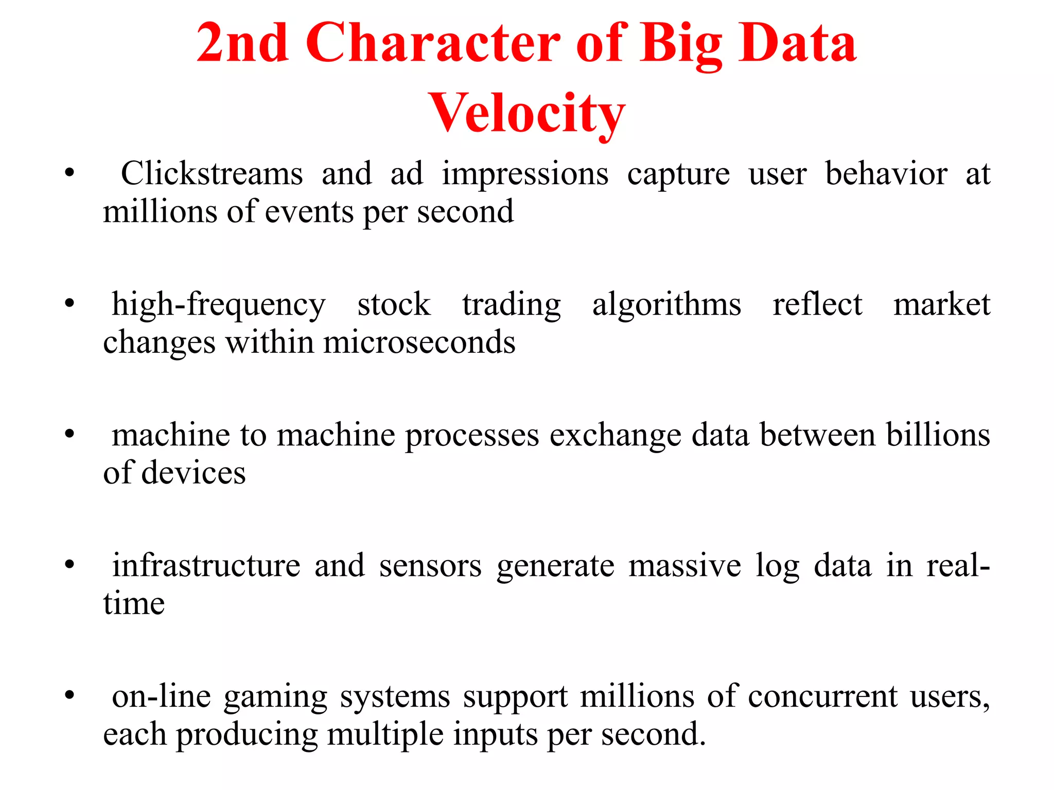 2nd Character of Big Data
Velocity
• Clickstreams and ad impressions capture user behavior at
millions of events per second
• high-frequency stock trading algorithms reflect market
changes within microseconds
• machine to machine processes exchange data between billions
of devices
• infrastructure and sensors generate massive log data in real-
time
• on-line gaming systems support millions of concurrent users,
each producing multiple inputs per second.
 