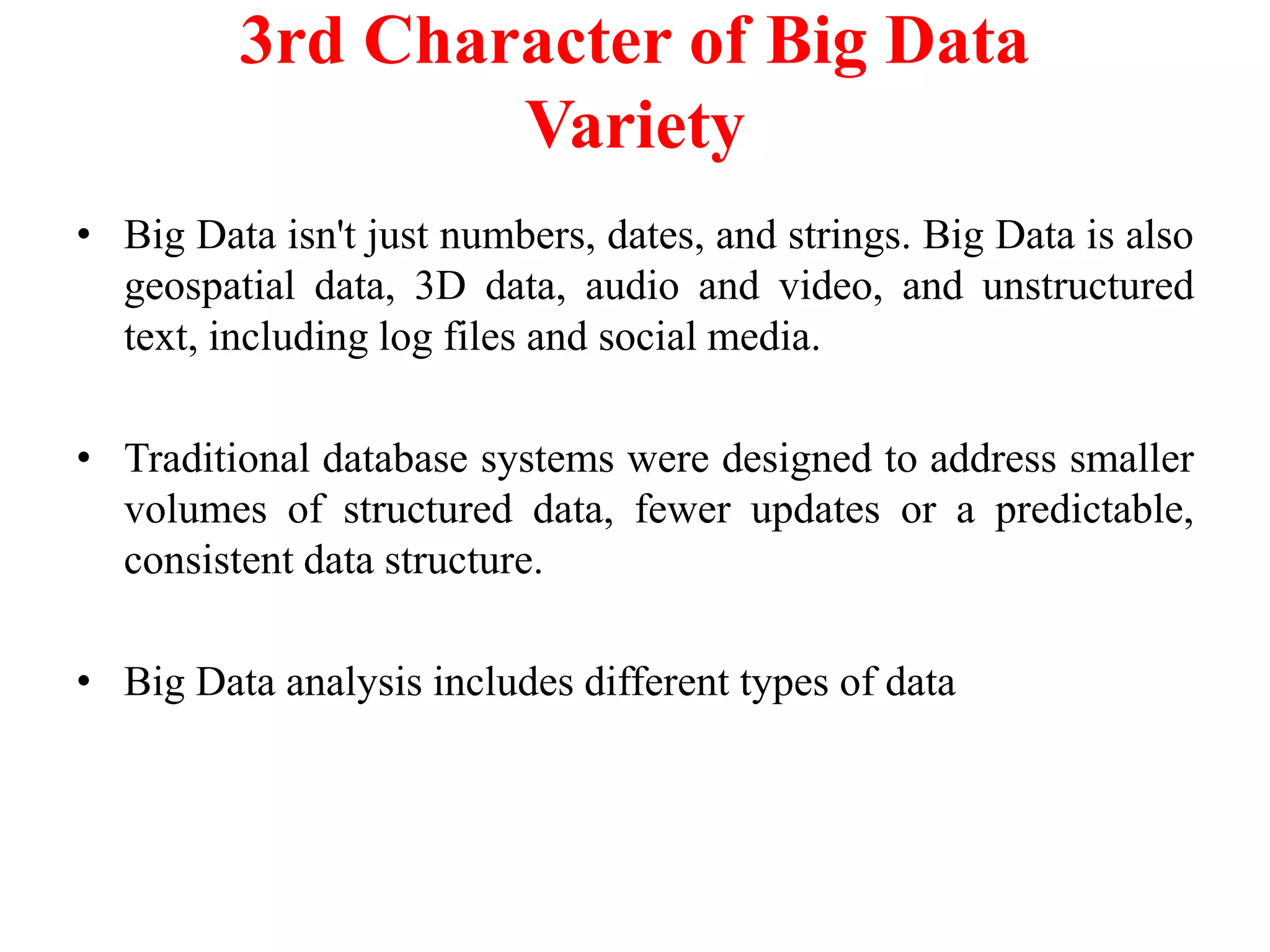 3rd Character of Big Data
Variety
• Big Data isn't just numbers, dates, and strings. Big Data is also
geospatial data, 3D data, audio and video, and unstructured
text, including log files and social media.
• Traditional database systems were designed to address smaller
volumes of structured data, fewer updates or a predictable,
consistent data structure.
• Big Data analysis includes different types of data
 