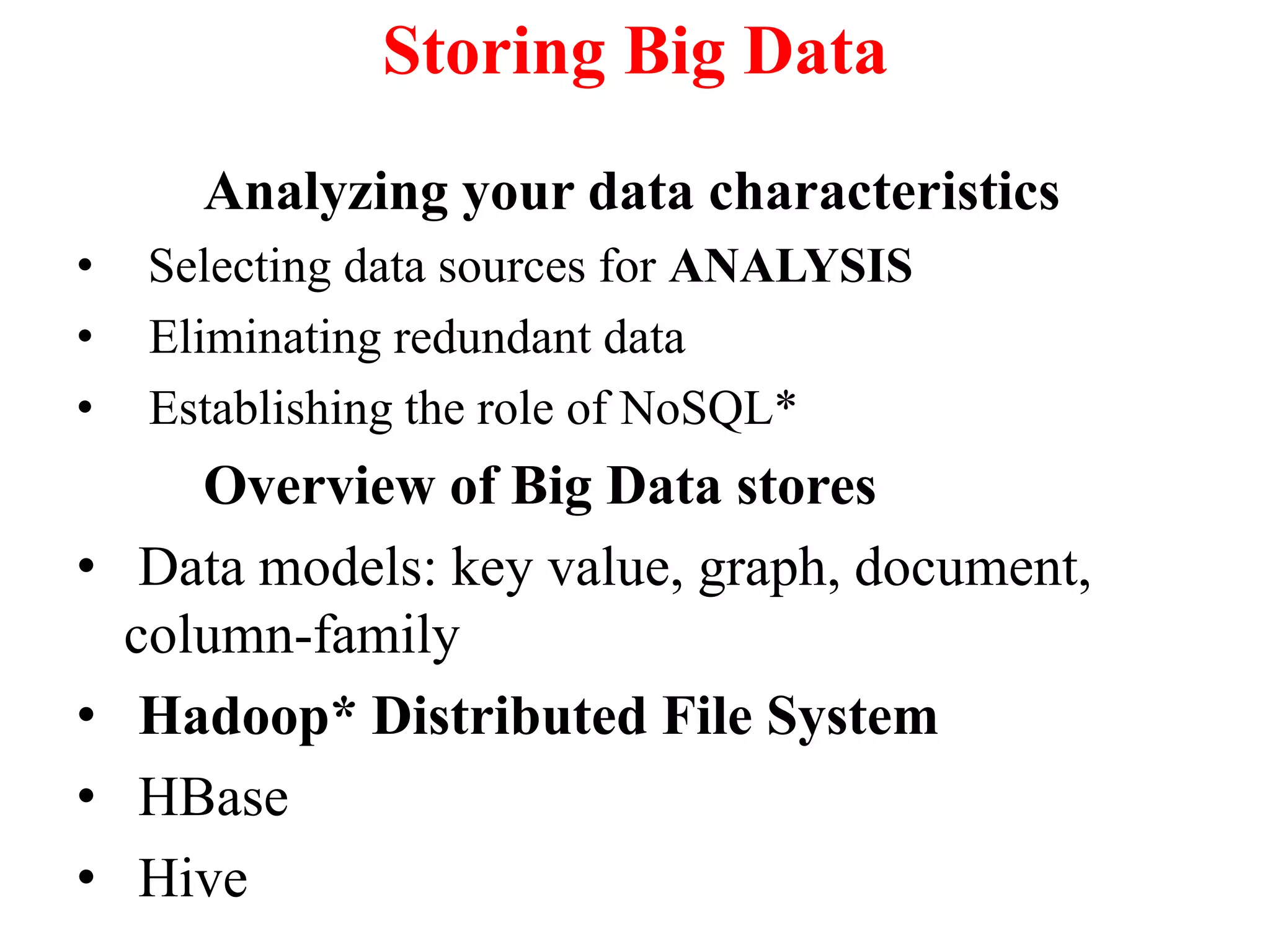 Storing Big Data
Analyzing your data characteristics
• Selecting data sources for ANALYSIS
• Eliminating redundant data
• Establishing the role of NoSQL*
Overview of Big Data stores
• Data models: key value, graph, document,
column-family
• Hadoop* Distributed File System
• HBase
• Hive
 