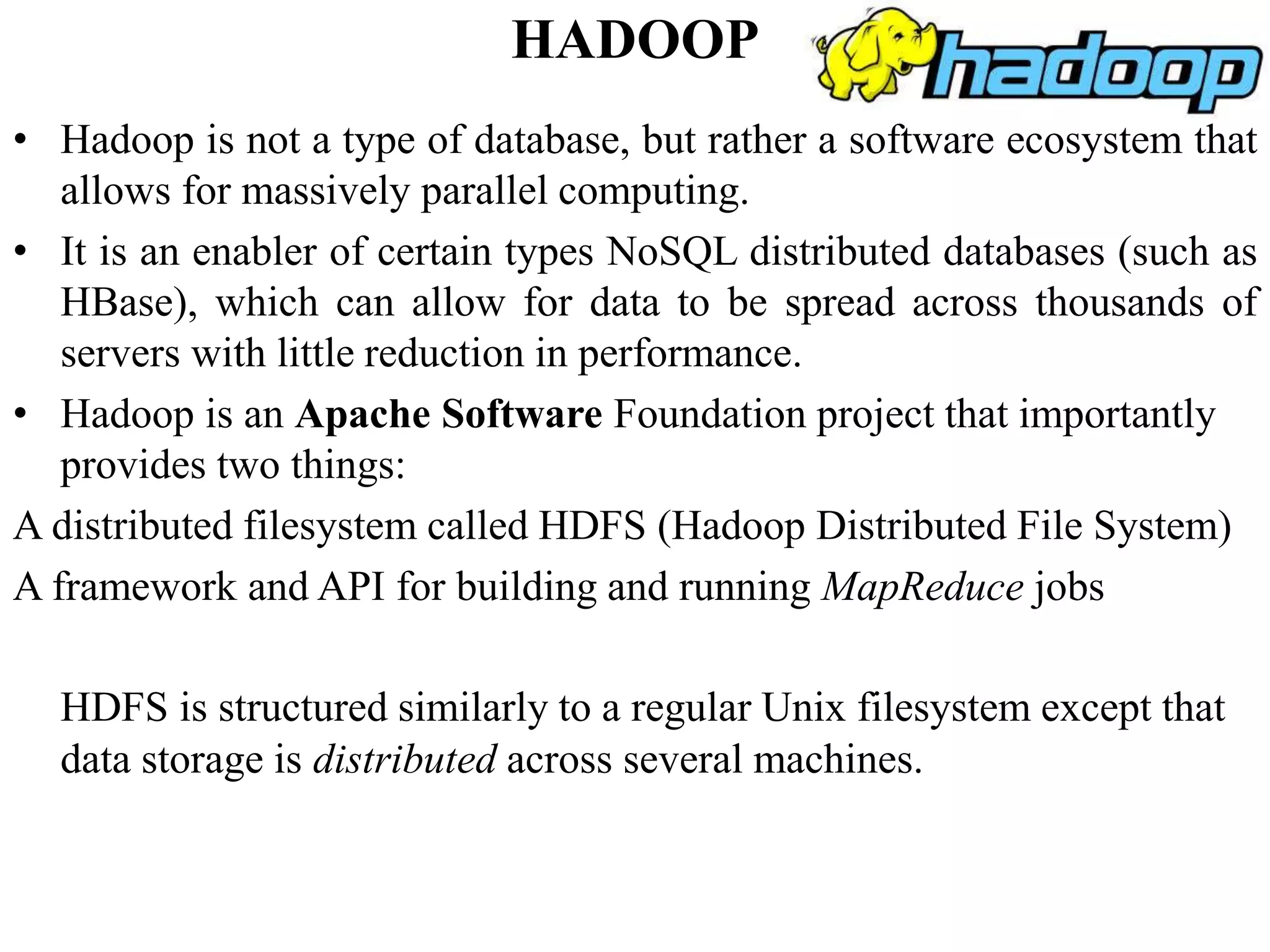 HADOOP
• Hadoop is not a type of database, but rather a software ecosystem that
allows for massively parallel computing.
• It is an enabler of certain types NoSQL distributed databases (such as
HBase), which can allow for data to be spread across thousands of
servers with little reduction in performance.
• Hadoop is an Apache Software Foundation project that importantly
provides two things:
A distributed filesystem called HDFS (Hadoop Distributed File System)
A framework and API for building and running MapReduce jobs
HDFS is structured similarly to a regular Unix filesystem except that
data storage is distributed across several machines.
 
