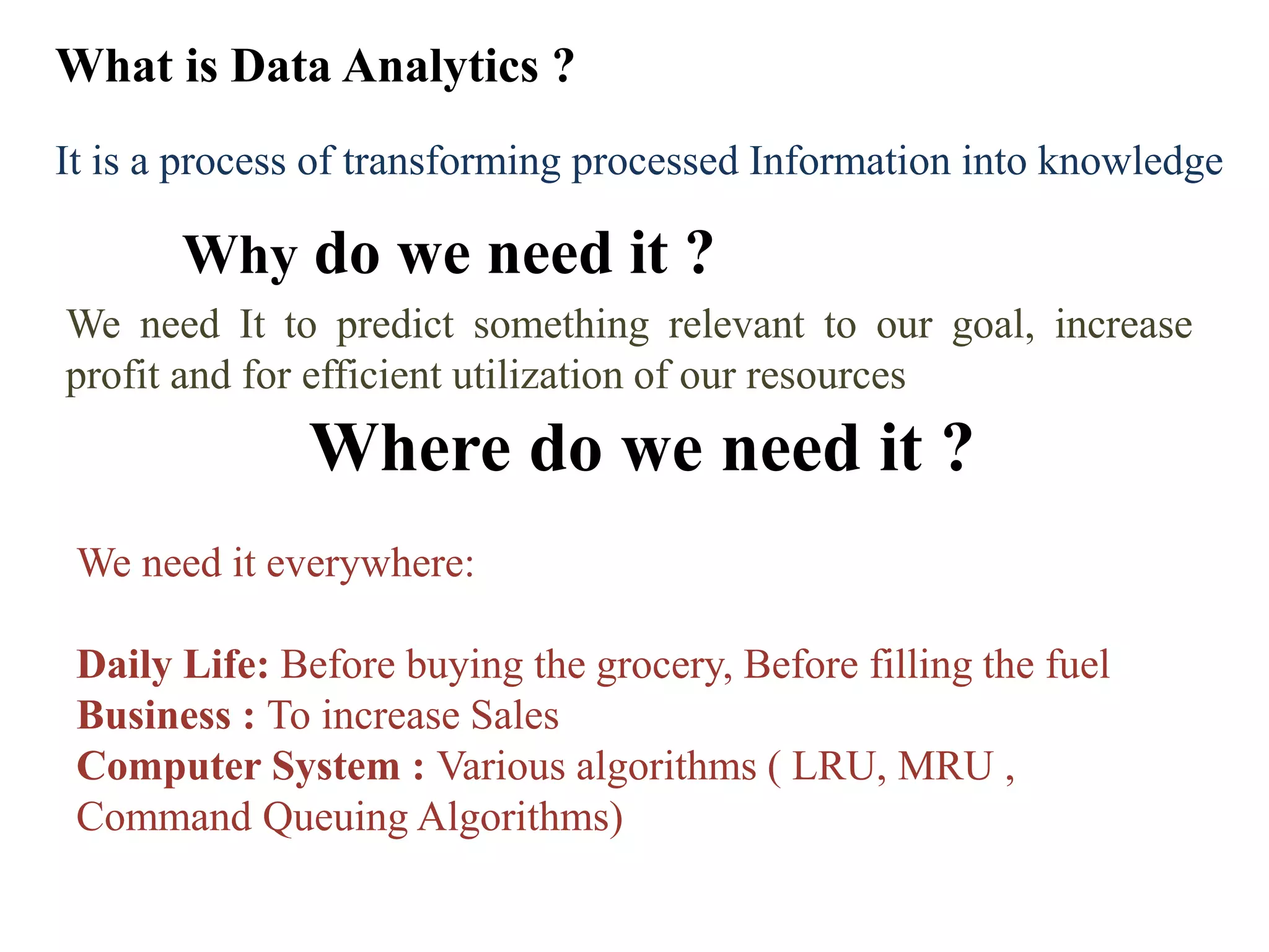 What is Data Analytics ?
Why do we need it ?
Where do we need it ?
We need It to predict something relevant to our goal, increase
profit and for efficient utilization of our resources
We need it everywhere:
Daily Life: Before buying the grocery, Before filling the fuel
Business : To increase Sales
Computer System : Various algorithms ( LRU, MRU ,
Command Queuing Algorithms)
It is a process of transforming processed Information into knowledge
 