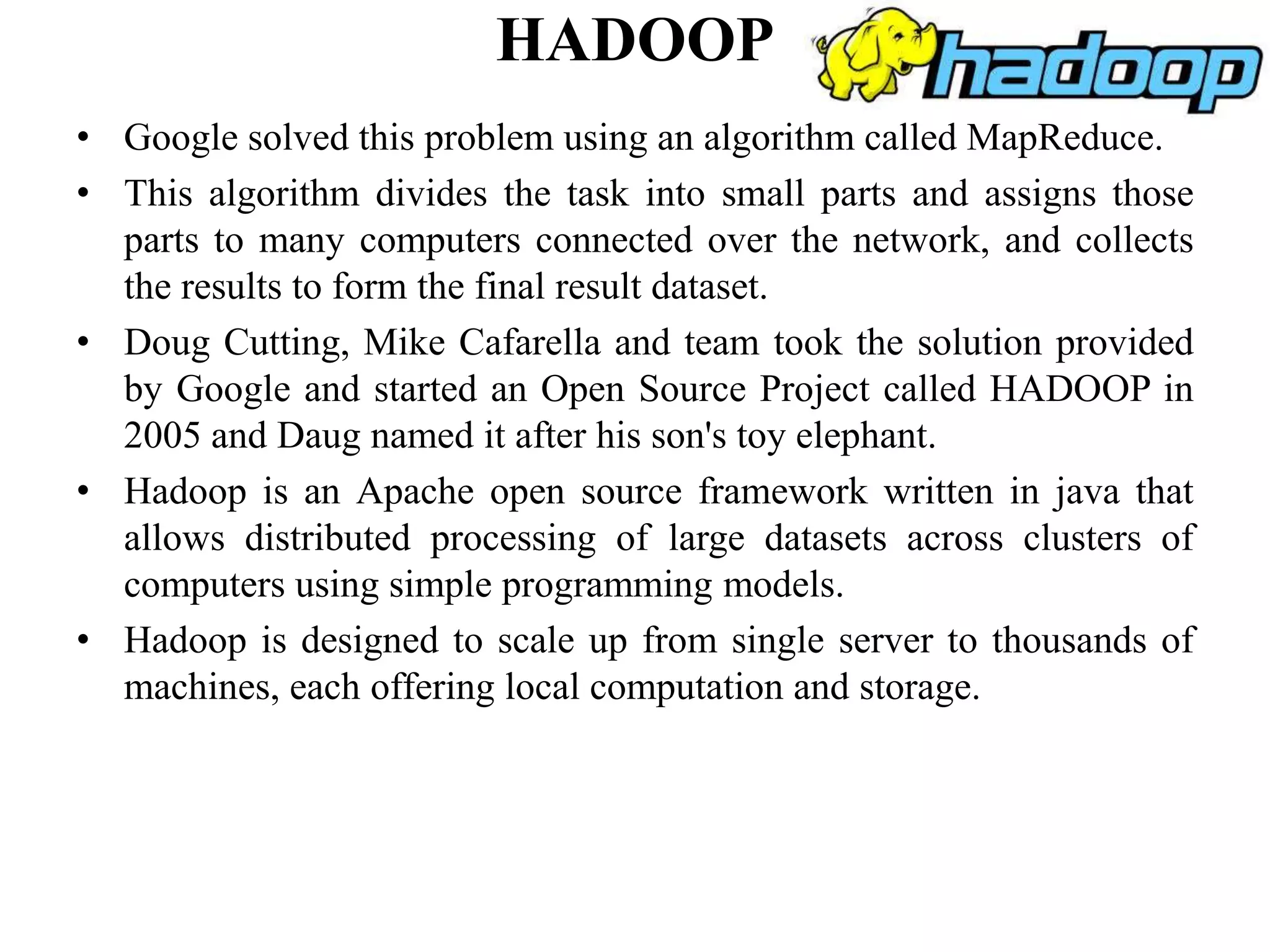 HADOOP
• Google solved this problem using an algorithm called MapReduce.
• This algorithm divides the task into small parts and assigns those
parts to many computers connected over the network, and collects
the results to form the final result dataset.
• Doug Cutting, Mike Cafarella and team took the solution provided
by Google and started an Open Source Project called HADOOP in
2005 and Daug named it after his son's toy elephant.
• Hadoop is an Apache open source framework written in java that
allows distributed processing of large datasets across clusters of
computers using simple programming models.
• Hadoop is designed to scale up from single server to thousands of
machines, each offering local computation and storage.
 