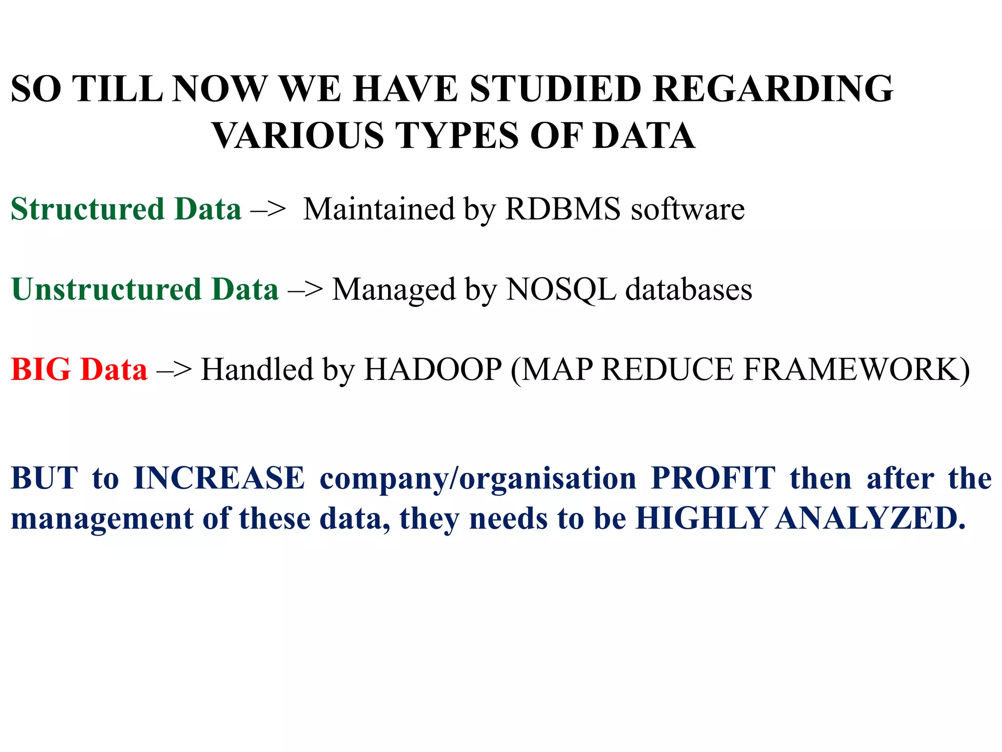 SO TILL NOW WE HAVE STUDIED REGARDING
VARIOUS TYPES OF DATA
Structured Data –> Maintained by RDBMS software
Unstructured Data –> Managed by NOSQL databases
BIG Data –> Handled by HADOOP (MAP REDUCE FRAMEWORK)
BUT to INCREASE company/organisation PROFIT then after the
management of these data, they needs to be HIGHLYANALYZED.
 