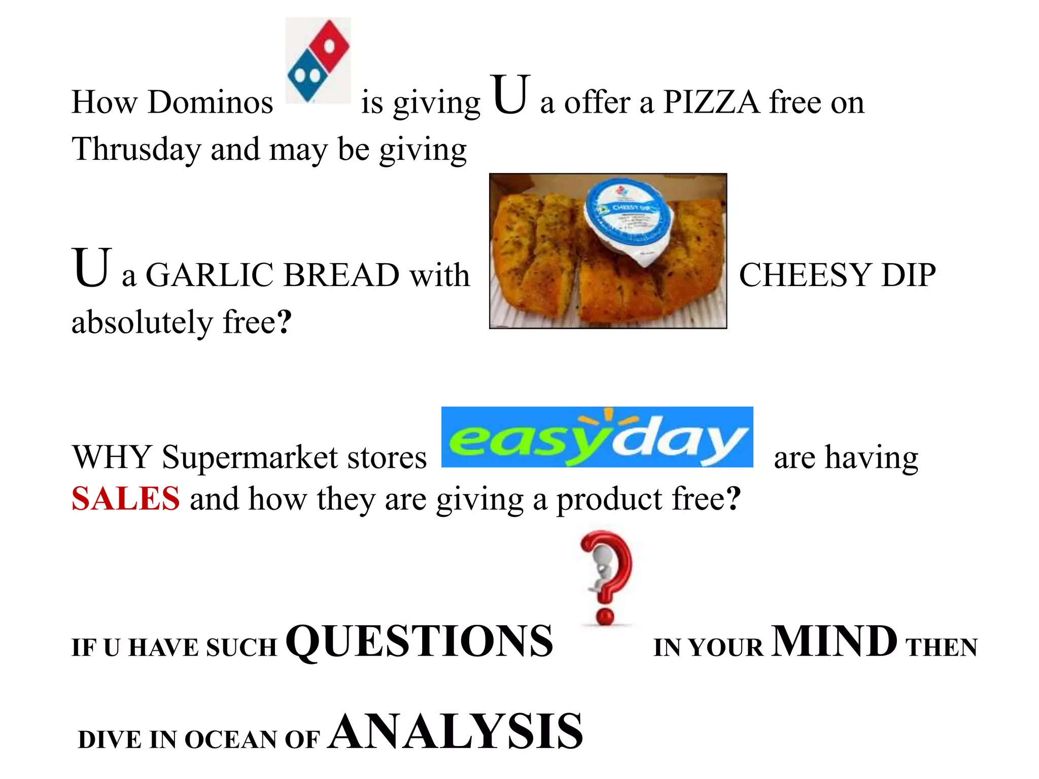 How Dominos is giving Ua offer a PIZZA free on
Thrusday and may be giving
U a GARLIC BREAD with CHEESY DIP
absolutely free?
WHY Supermarket stores are having
SALES and how they are giving a product free?
IF U HAVE SUCH QUESTIONS IN YOUR MINDTHEN
DIVE IN OCEAN OF ANALYSIS
 