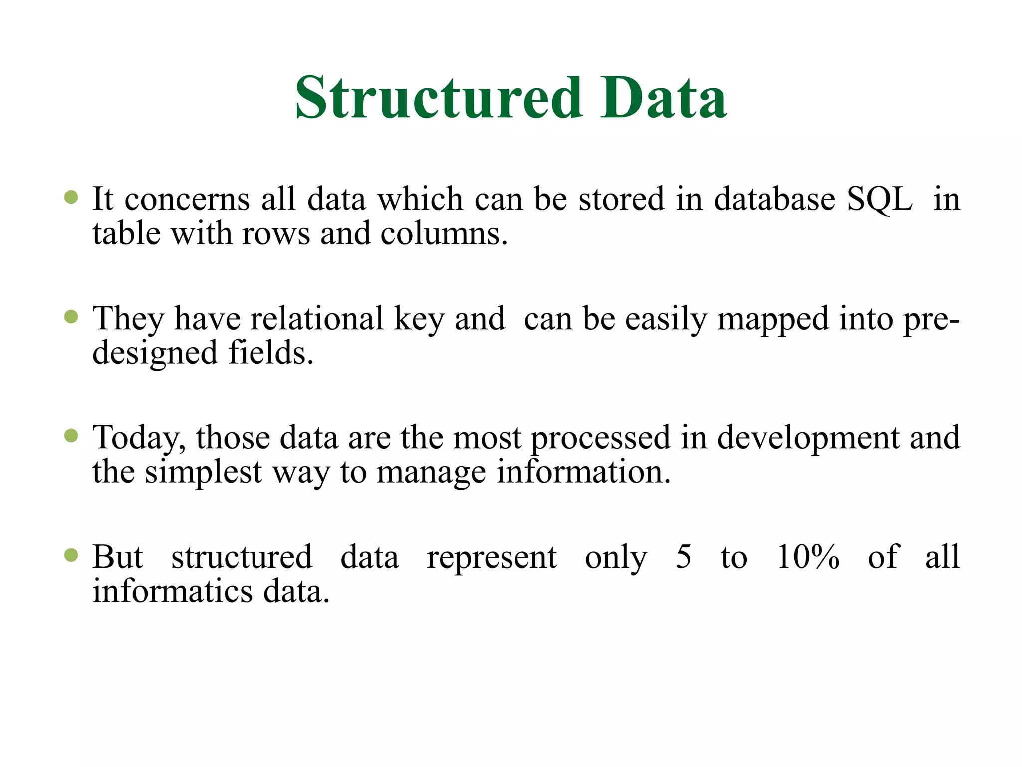 Structured Data
 It concerns all data which can be stored in database SQL in
table with rows and columns.
 They have relational key and can be easily mapped into pre-
designed fields.
 Today, those data are the most processed in development and
the simplest way to manage information.
 But structured data represent only 5 to 10% of all
informatics data.
 
