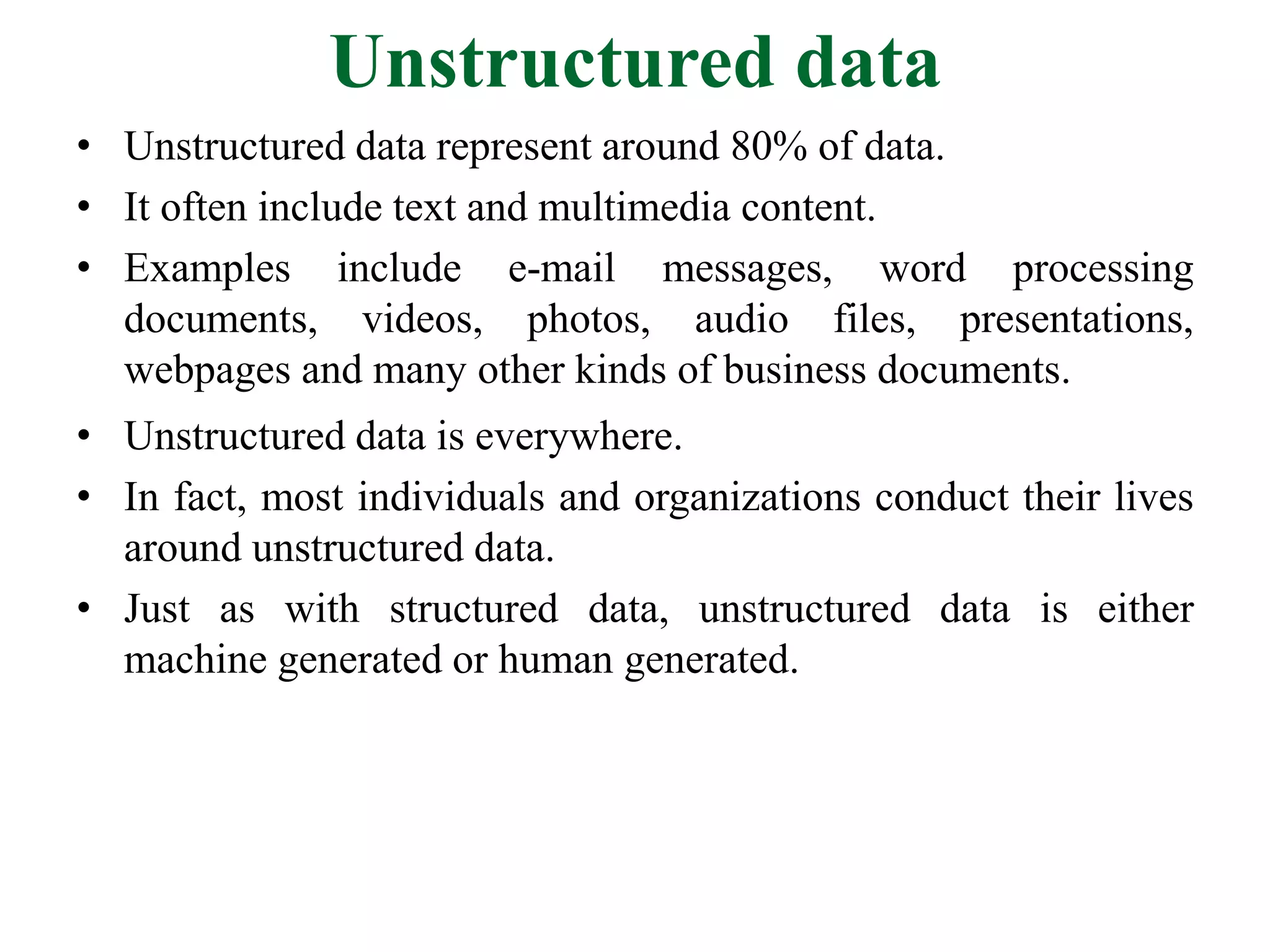 Unstructured data
• Unstructured data represent around 80% of data.
• It often include text and multimedia content.
• Examples include e-mail messages, word processing
documents, videos, photos, audio files, presentations,
webpages and many other kinds of business documents.
• Unstructured data is everywhere.
• In fact, most individuals and organizations conduct their lives
around unstructured data.
• Just as with structured data, unstructured data is either
machine generated or human generated.
 