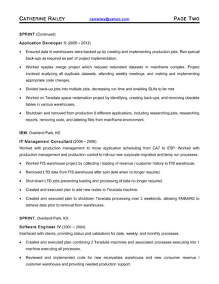 CATHERINE RAILEY catrailey@yahoo.com PAGE TWO
SPRINT (Continued)
Application Developer II (2006 – 2012)
• Ensured data in warehouses were backed up by creating and implementing production jobs. Ran special
back-ups as required as part of project implementation.
• Worked sysplex merge project which reduced redundant datasets in mainframe complex. Project
involved analyzing all duplicate datasets, attending weekly meetings, and making and implementing
appropriate code changes.
• Divided back-up jobs into multiple jobs, decreasing run time and enabling SLAs to be met.
• Worked on Teradata space reclamation project by identifying, creating back-ups, and removing obsolete
tables in various warehouses.
• Shutdown and removed from production 6 different applications, including researching jobs, researching
reports, removing code, and deleting files from mainframe environment.
IBM, Overland Park, KS
IT Management Consultant (2004 – 2006)
Worked with production management to move application scheduling from CA7 to ESP. Worked with
production management and production control to roll-out new corporate migration and temp run processes.
• Worked FIS warehouse project by collecting / loading of revenue / customer history to FIS warehouse.
• Removed LTD data from FIS warehouse after spin date when no longer required.
• Shut down LTD jobs preventing loading and processing of data no longer required.
• Created and executed plan to add new nodes to Teradata machine.
• Created and executed plan to shutdown Teradata processing over 2 weekends, allowing EMBARQ to
retrieve data prior to removal from warehouses.
SPRINT, Overland Park, KS
Software Engineer IV (2001 – 2004)
Interfaced with clients, providing status and validations for daily, weekly, and monthly processes.
• Created and executed plan combining 2 Teradata machines and associated processes executing into 1
machine executing all processes.
• Reviewed and implemented code for new receivables warehouse and new consumer revenue /
customer warehouse and providing needed production support.
 