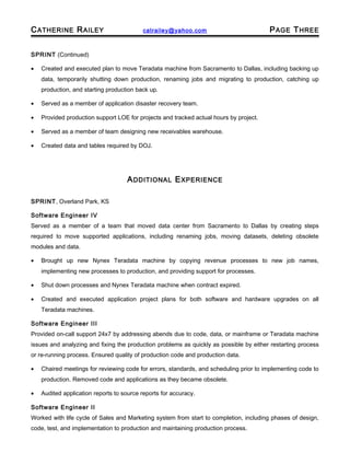 CATHERINE RAILEY catrailey@yahoo.com PAGE THREE
SPRINT (Continued)
• Created and executed plan to move Teradata machine from Sacramento to Dallas, including backing up
data, temporarily shutting down production, renaming jobs and migrating to production, catching up
production, and starting production back up.
• Served as a member of application disaster recovery team.
• Provided production support LOE for projects and tracked actual hours by project.
• Served as a member of team designing new receivables warehouse.
• Created data and tables required by DOJ.
ADDITIONAL EXPERIENCE
SPRINT, Overland Park, KS
Software Engineer IV
Served as a member of a team that moved data center from Sacramento to Dallas by creating steps
required to move supported applications, including renaming jobs, moving datasets, deleting obsolete
modules and data.
• Brought up new Nynex Teradata machine by copying revenue processes to new job names,
implementing new processes to production, and providing support for processes.
• Shut down processes and Nynex Teradata machine when contract expired.
• Created and executed application project plans for both software and hardware upgrades on all
Teradata machines.
Software Engineer III
Provided on-call support 24x7 by addressing abends due to code, data, or mainframe or Teradata machine
issues and analyzing and fixing the production problems as quickly as possible by either restarting process
or re-running process. Ensured quality of production code and production data.
• Chaired meetings for reviewing code for errors, standards, and scheduling prior to implementing code to
production. Removed code and applications as they became obsolete.
• Audited application reports to source reports for accuracy.
Software Engineer II
Worked with life cycle of Sales and Marketing system from start to completion, including phases of design,
code, test, and implementation to production and maintaining production process.
 