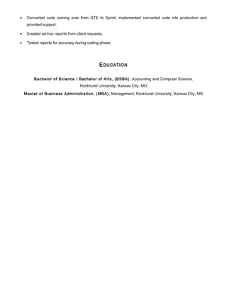 • Converted code coming over from GTE to Sprint, implemented converted code into production and
provided support.
• Created ad-hoc reports from client requests.
• Tested reports for accuracy during coding phase.
EDUCATION
Bachelor of Science / Bachelor of Arts, (BSBA), Accounting and Computer Science,
Rockhurst University, Kansas City, MO
Master of Business Administration, (MBA), Management, Rockhurst University, Kansas City, MO
 