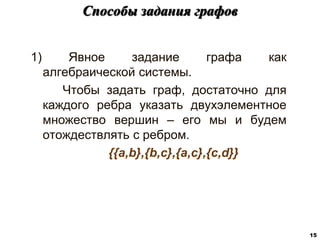 1) Явное задание графа как
алгебраической системы.
Чтобы задать граф, достаточно для
каждого ребра указать двухэлементное
множество вершин – его мы и будем
отождествлять с ребром.
{{a,b},{b,c},{a,c},{c,d}}
Способы задания графов
15
 