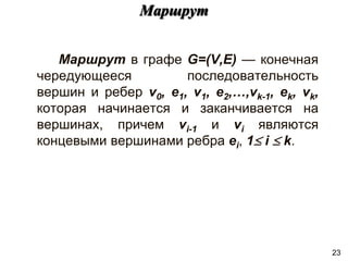Маршрут в графе G=(V,E) — конечная
чередующееся последовательность
вершин и ребер v0, e1, v1, e2,…,vk-1, ek, vk,
которая начинается и заканчивается на
вершинах, причем vi-1 и vi являются
концевыми вершинами ребра ei, 1 i  k.
Маршрут
23
 