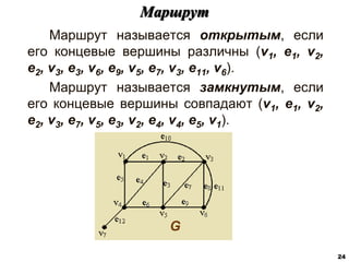 Маршрут называется открытым, если
его концевые вершины различны (v1, e1, v2,
e2, v3, e3, v6, e9, v5, e7, v3, e11, v6).
Маршрут называется замкнутым, если
его концевые вершины совпадают (v1, e1, v2,
e2, v3, e7, v5, e3, v2, e4, v4, e5, v1).
Маршрут
24
G
 