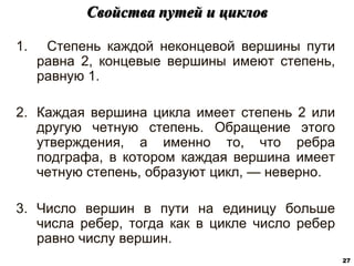 1. Степень каждой неконцевой вершины пути
равна 2, концевые вершины имеют степень,
равную 1.
2. Каждая вершина цикла имеет степень 2 или
другую четную степень. Обращение этого
утверждения, а именно то, что ребра
подграфа, в котором каждая вершина имеет
четную степень, образуют цикл, — неверно.
3. Число вершин в пути на единицу больше
числа ребер, тогда как в цикле число ребер
равно числу вершин.
Cвойства путей и циклов
27
 